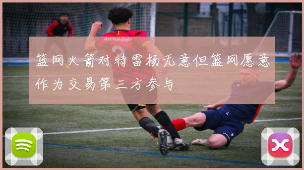 篮网火箭对特雷杨无意但篮网愿意作为交易第三方参与