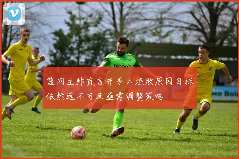 篮网主帅直言开季六连败原因目标依然遥不可及亟需调整策略