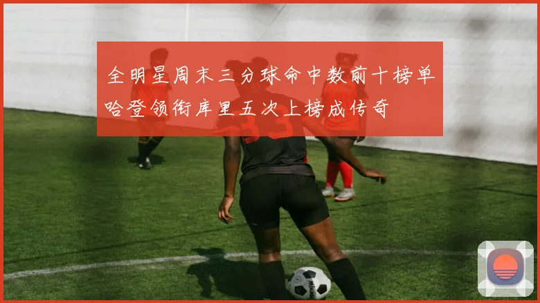 全明星周末三分球命中数前十榜单哈登领衔库里五次上榜成传奇