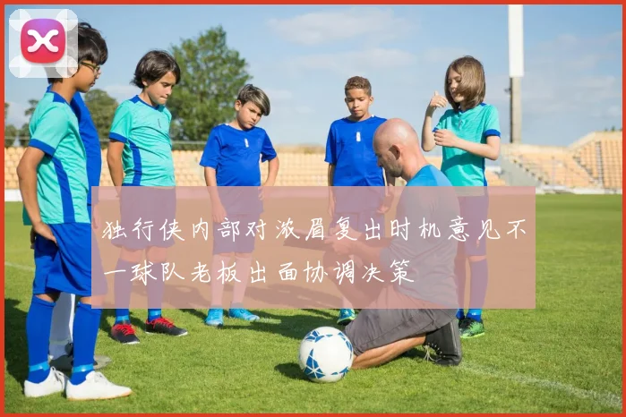 独行侠内部对浓眉复出时机意见不一球队老板出面协调决策