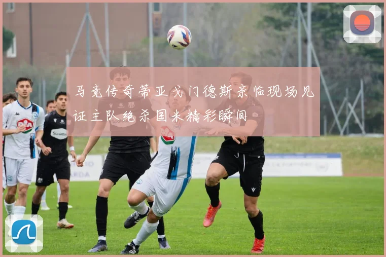 马竞传奇蒂亚戈门德斯亲临现场见证主队绝杀国米精彩瞬间
