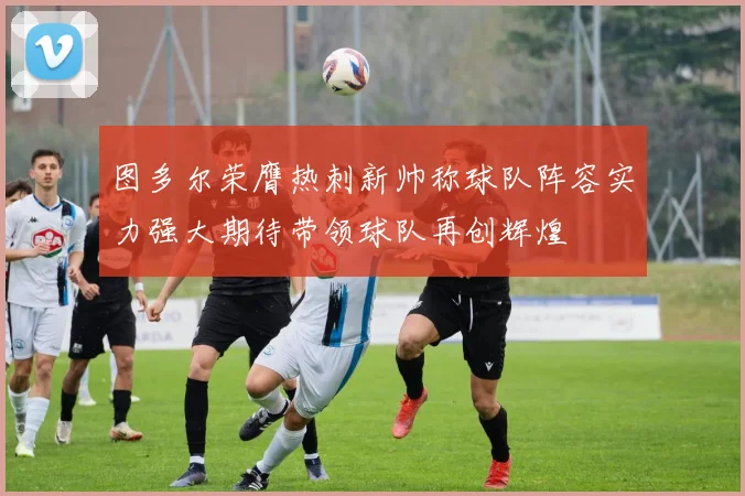 图多尔荣膺热刺新帅称球队阵容实力强大期待带领球队再创辉煌