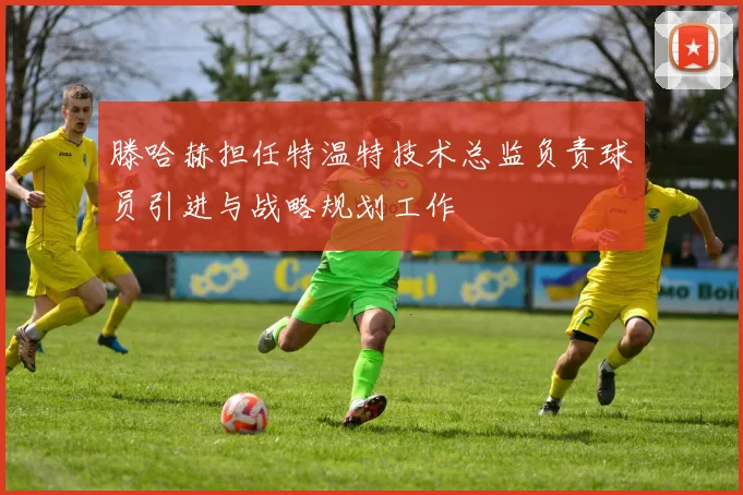 滕哈赫担任特温特技术总监负责球员引进与战略规划工作