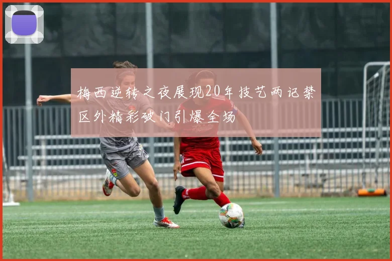 梅西逆转之夜展现20年技艺两记禁区外精彩破门引爆全场