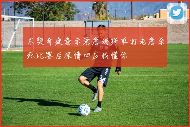 东契奇疲惫示意詹姆斯单打老詹杀死比赛后深情回应我懂你