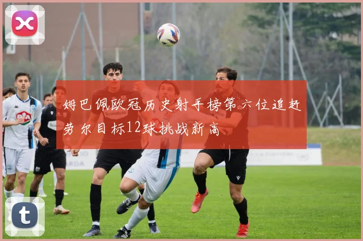 姆巴佩欧冠历史射手榜第六位追赶劳尔目标12球挑战新高