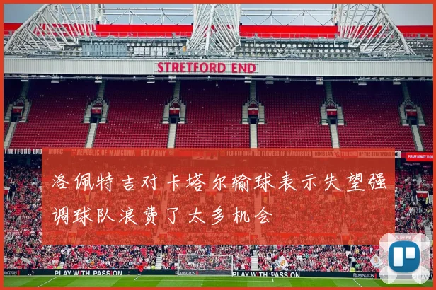 洛佩特吉对卡塔尔输球表示失望强调球队浪费了太多机会