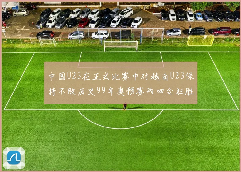 中国U23在正式比赛中对越南U23保持不败历史99年奥预赛两回合狂胜7-0