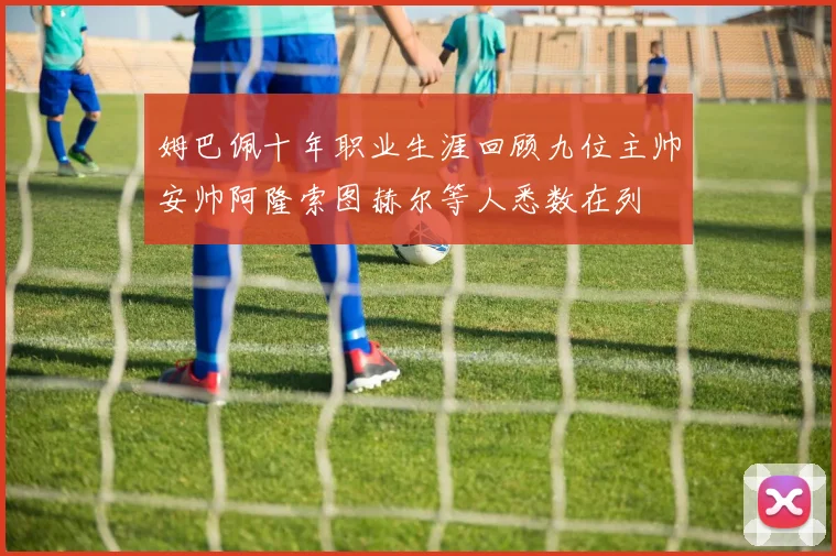 姆巴佩十年职业生涯回顾九位主帅安帅阿隆索图赫尔等人悉数在列