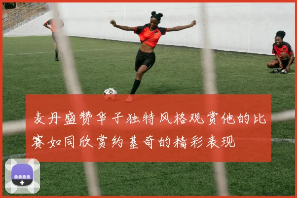 麦丹盛赞华子独特风格观赏他的比赛如同欣赏约基奇的精彩表现