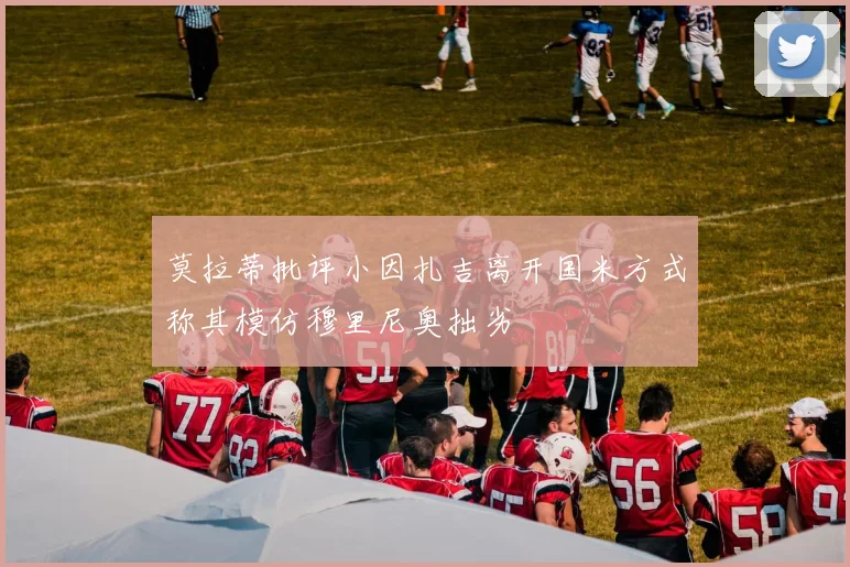 莫拉蒂批评小因扎吉离开国米方式称其模仿穆里尼奥拙劣