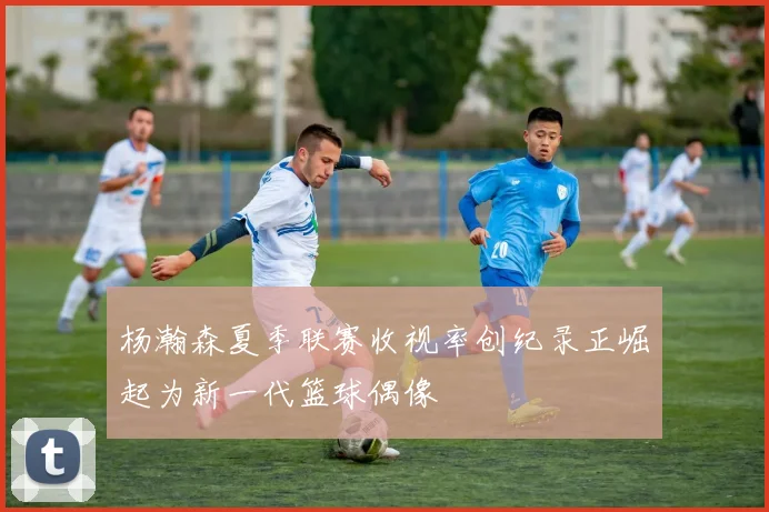 杨瀚森夏季联赛收视率创纪录正崛起为新一代篮球偶像