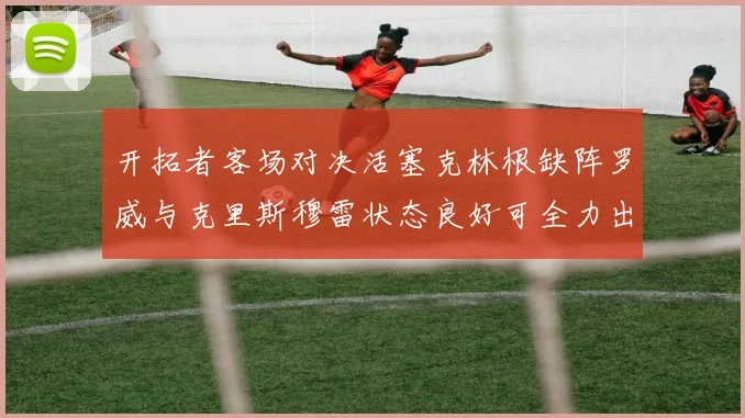开拓者客场对决活塞克林根缺阵罗威与克里斯穆雷状态良好可全力出战