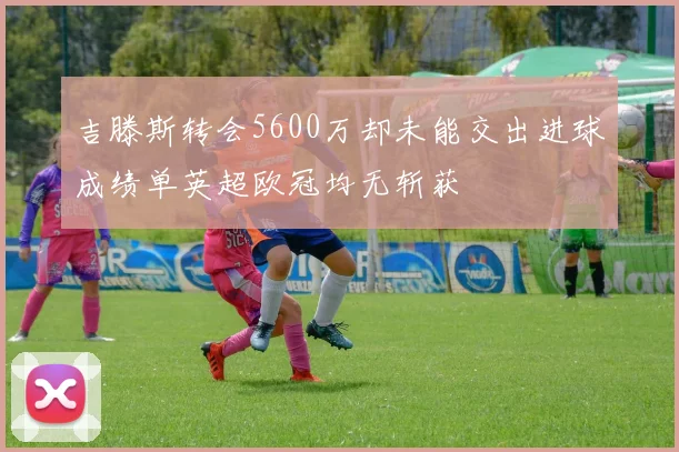 吉滕斯转会5600万却未能交出进球成绩单英超欧冠均无斩获