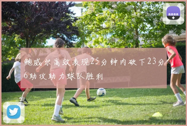 鲍威尔高效表现25分钟内砍下23分6助攻助力球队胜利