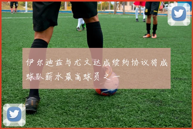 伊尔迪兹与尤文达成续约协议将成球队薪水最高球员之一