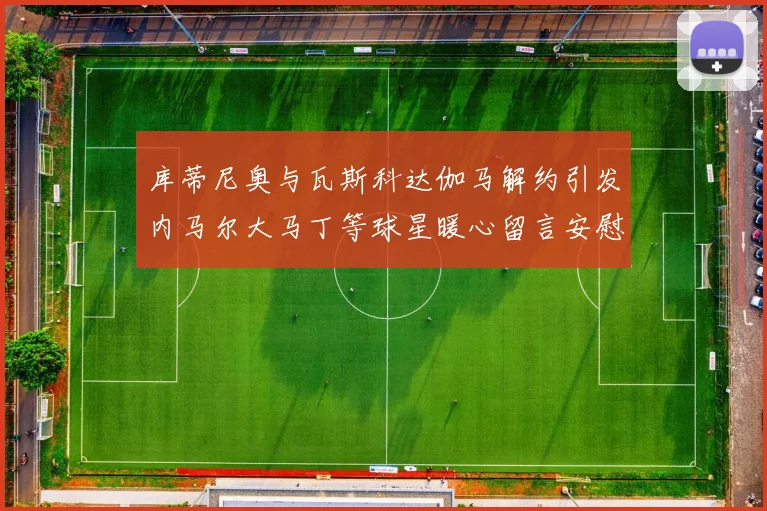 库蒂尼奥与瓦斯科达伽马解约引发内马尔大马丁等球星暖心留言安慰