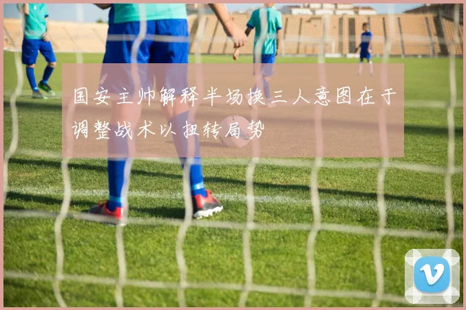 国安主帅解释半场换三人意图在于调整战术以扭转局势