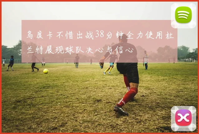 乌度卡不惜出战38分钟全力使用杜兰特展现球队决心与信心