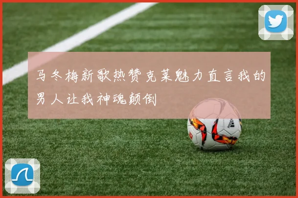 马冬梅新歌热赞克莱魅力直言我的男人让我神魂颠倒