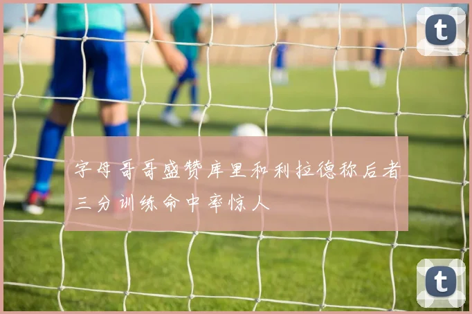 字母哥哥盛赞库里和利拉德称后者三分训练命中率惊人