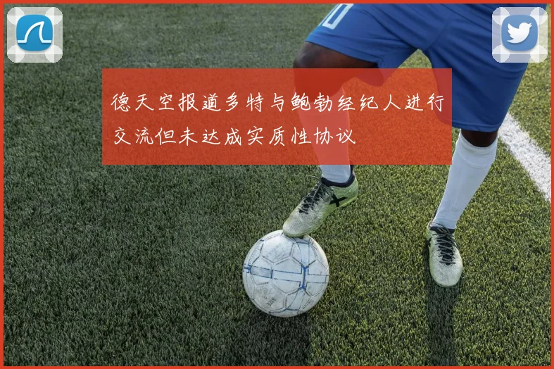 德天空报道多特与鲍勃经纪人进行交流但未达成实质性协议