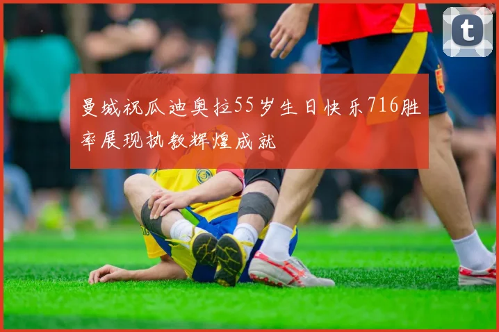 曼城祝瓜迪奥拉55岁生日快乐716胜率展现执教辉煌成就