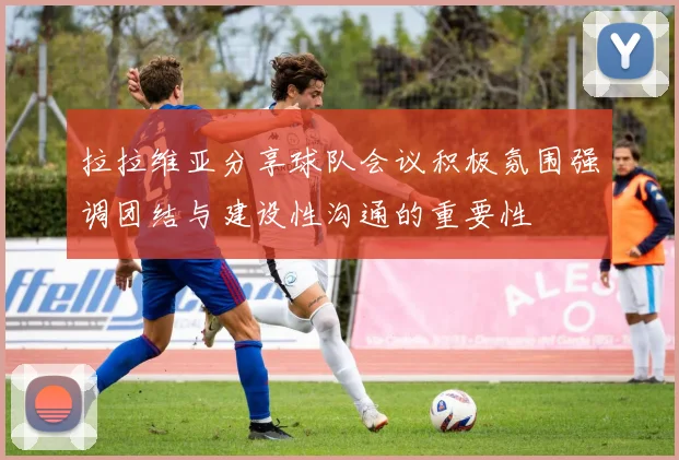 拉拉维亚分享球队会议积极氛围强调团结与建设性沟通的重要性