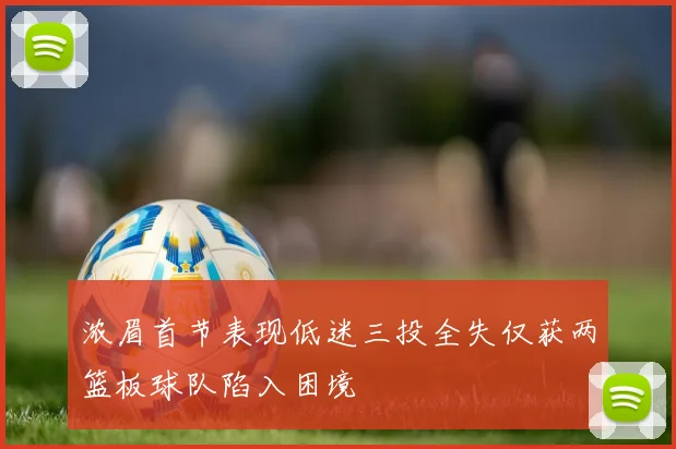 浓眉首节表现低迷三投全失仅获两篮板球队陷入困境