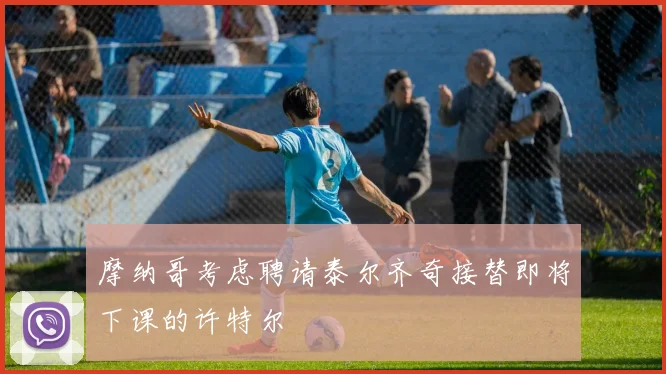 摩纳哥考虑聘请泰尔齐奇接替即将下课的许特尔