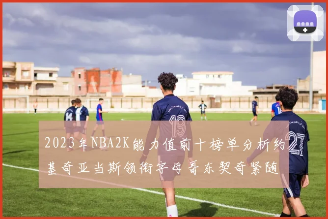 2023年NBA2K能力值前十榜单分析约基奇亚当斯领衔字母哥东契奇紧随其后
