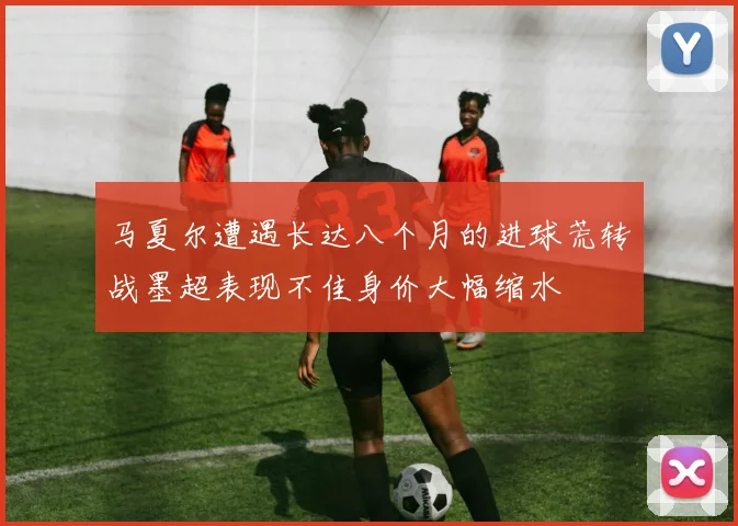 马夏尔遭遇长达八个月的进球荒转战墨超表现不佳身价大幅缩水