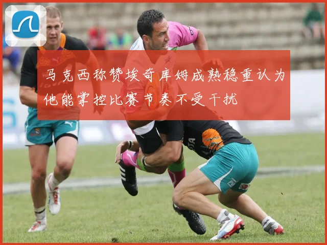 马克西称赞埃奇库姆成熟稳重认为他能掌控比赛节奏不受干扰