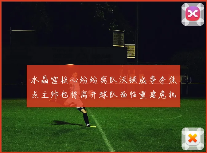水晶宫核心纷纷离队沃顿成争夺焦点主帅也将离开球队面临重建危机