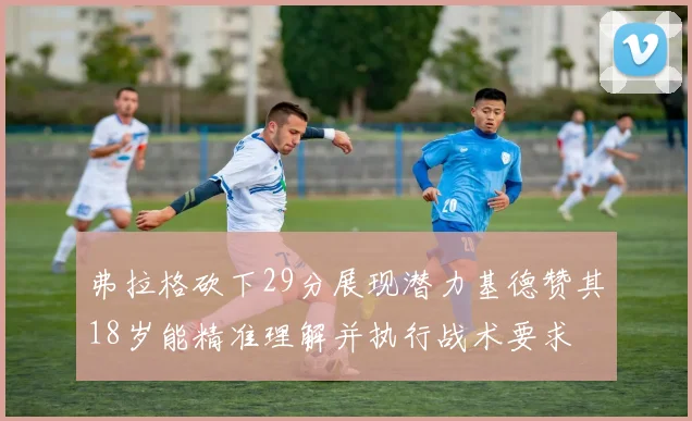 弗拉格砍下29分展现潜力基德赞其18岁能精准理解并执行战术要求