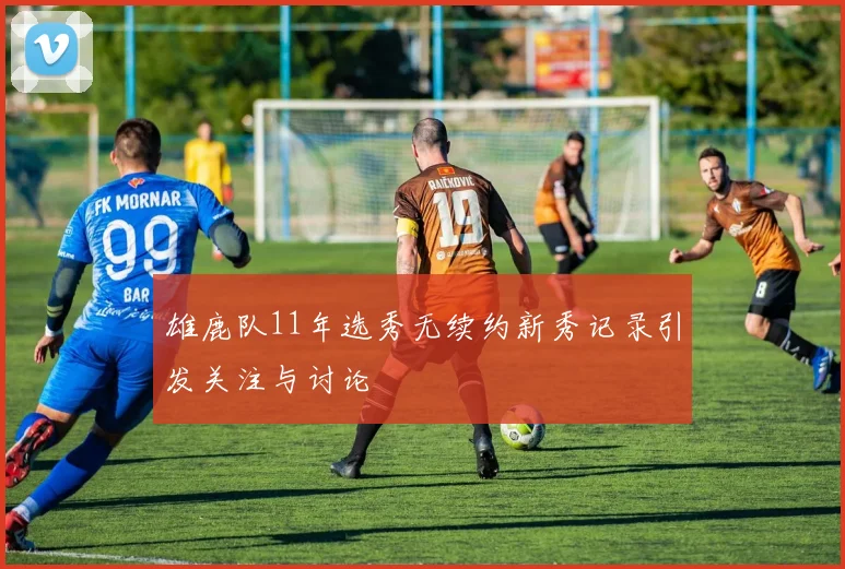 雄鹿队11年选秀无续约新秀记录引发关注与讨论