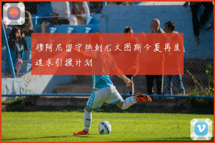 穆阿尼留守热刺尤文图斯今夏再度追求引援计划
