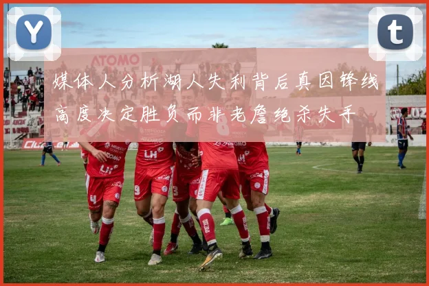 媒体人分析湖人失利背后真因锋线高度决定胜负而非老詹绝杀失手