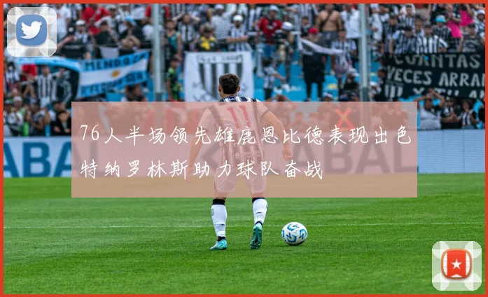 76人半场领先雄鹿恩比德表现出色特纳罗林斯助力球队奋战