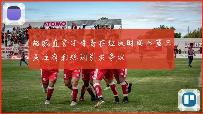 路威直言字母哥在垃圾时间扣篮只关注有利规则引发争议