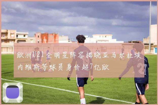 欧洲U21全明星阵容揭晓亚马尔杜埃内维斯等球员身价超7亿欧