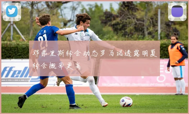邓弗里斯转会动态罗马诺透露明夏转会概率更高