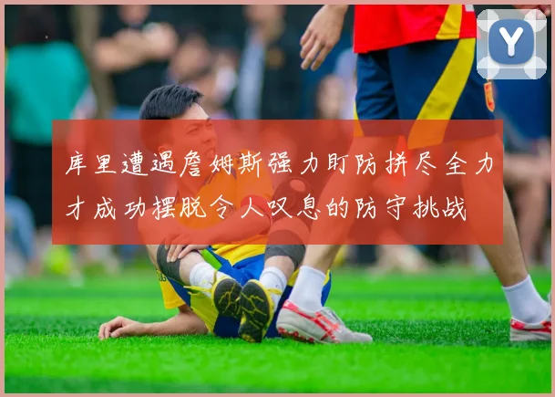 库里遭遇詹姆斯强力盯防拼尽全力才成功摆脱令人叹息的防守挑战