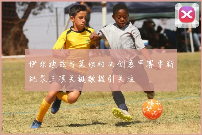 伊尔迪兹与莱切对决创意甲赛季新纪录三项关键数据引关注