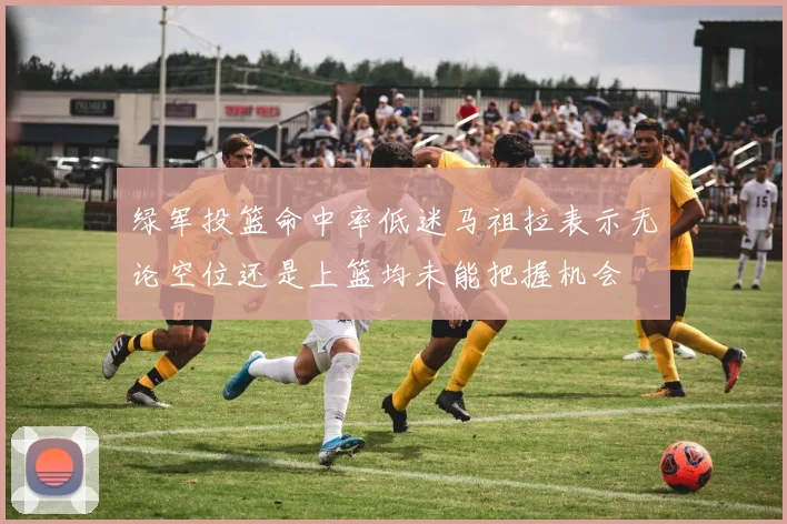 绿军投篮命中率低迷马祖拉表示无论空位还是上篮均未能把握机会