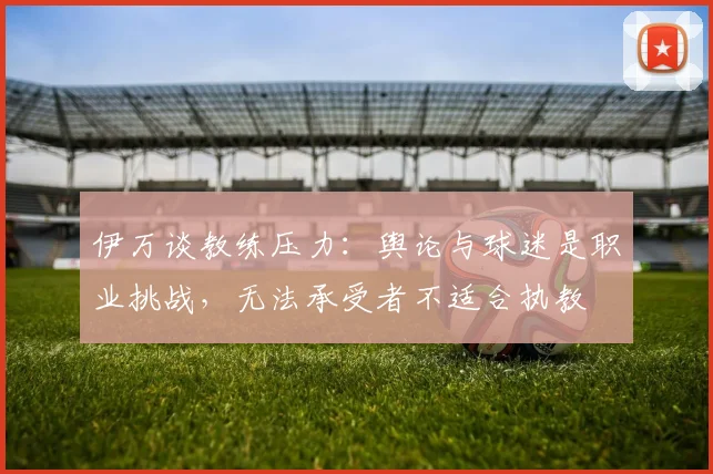 伊万谈教练压力：舆论与球迷是职业挑战，无法承受者不适合执教