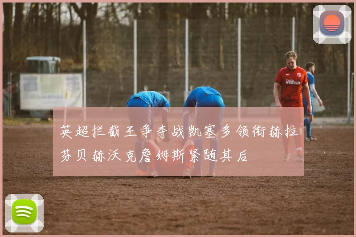 英超拦截王争夺战凯塞多领衔赫拉芬贝赫沃克詹姆斯紧随其后