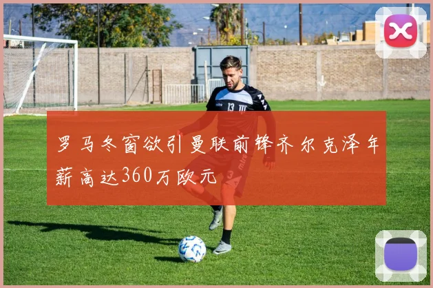 罗马冬窗欲引曼联前锋齐尔克泽年薪高达360万欧元