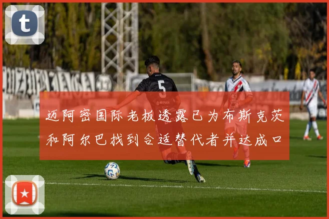 迈阿密国际老板透露已为布斯克茨和阿尔巴找到合适替代者并达成口头协议