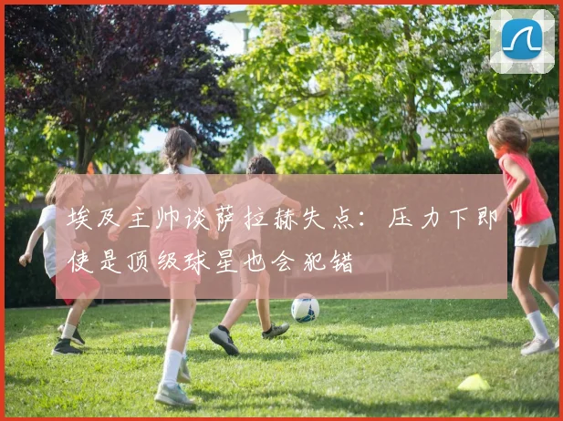 埃及主帅谈萨拉赫失点：压力下即使是顶级球星也会犯错